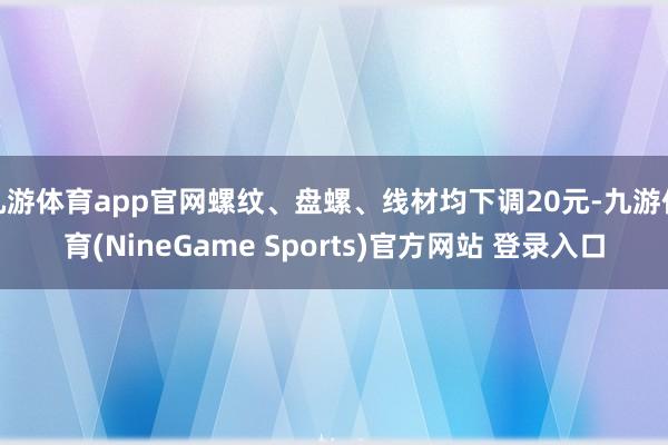 九游体育app官网螺纹、盘螺、线材均下调20元-九游体育(NineGame Sports)官方网站 登录入口