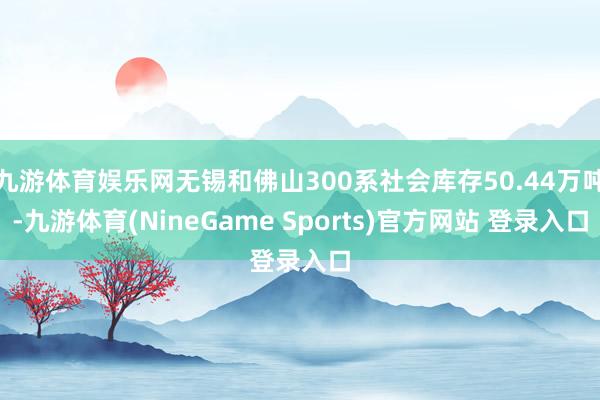 九游体育娱乐网无锡和佛山300系社会库存50.44万吨-九游体育(NineGame Sports)官方网站 登录入口