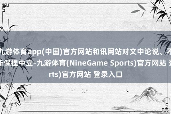 九游体育app(中国)官方网站和讯网站对文中论说、不雅点判断保捏中立-九游体育(NineGame Sports)官方网站 登录入口