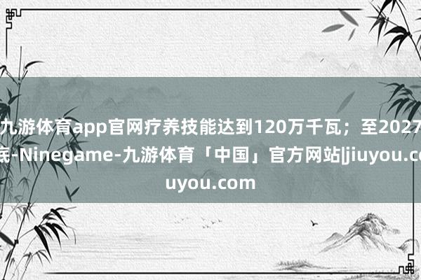 九游体育app官网疗养技能达到120万千瓦;至2027年底-Ninegame-九游体育「中国」官方网站|jiuyou.com
