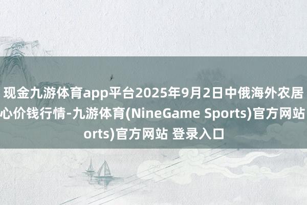 现金九游体育app平台2025年9月2日中俄海外农居品交游中心价钱行情-九游体育(NineGame Sports)官方网站 登录入口