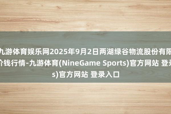 九游体育娱乐网2025年9月2日两湖绿谷物流股份有限公司价钱行情-九游体育(NineGame Sports)官方网站 登录入口