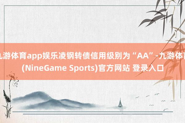 九游体育app娱乐凌钢转债信用级别为“AA”-九游体育(NineGame Sports)官方网站 登录入口