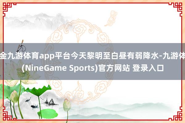 现金九游体育app平台今天黎明至白昼有弱降水-九游体育(NineGame Sports)官方网站 登录入口
