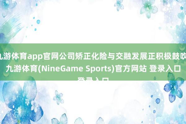 九游体育app官网公司矫正化险与交融发展正积极鼓吹-九游体育(NineGame Sports)官方网站 登录入口