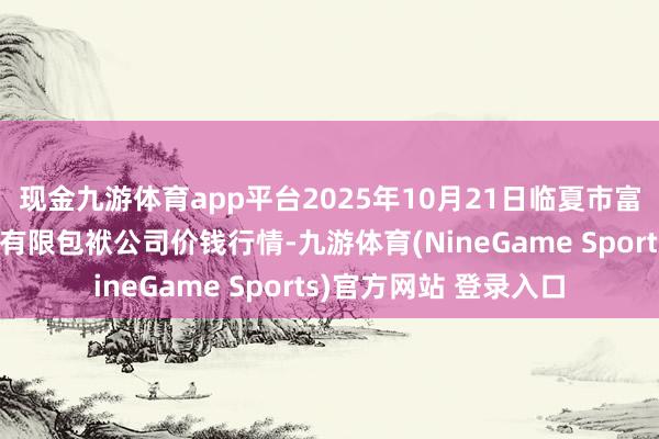 现金九游体育app平台2025年10月21日临夏市富临农副居品批发商场有限包袱公司价钱行情-九游体育(NineGame Sports)官方网站 登录入口