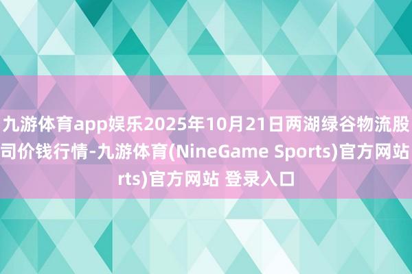 九游体育app娱乐2025年10月21日两湖绿谷物流股份有限公司价钱行情-九游体育(NineGame Sports)官方网站 登录入口