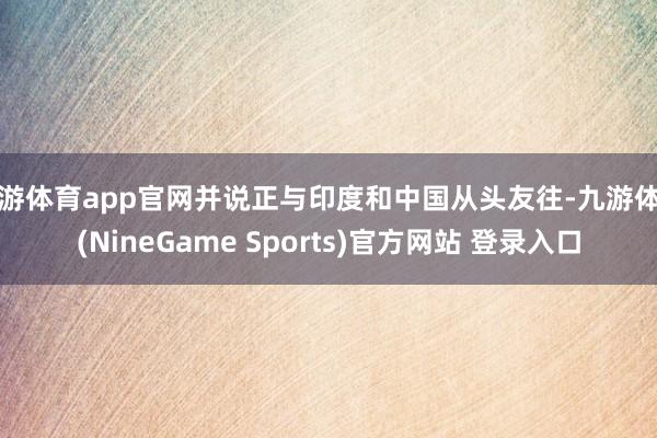 九游体育app官网并说正与印度和中国从头友往-九游体育(NineGame Sports)官方网站 登录入口