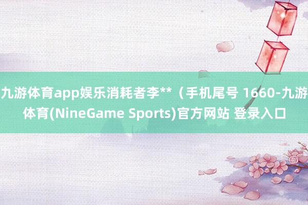 九游体育app娱乐消耗者李**（手机尾号 1660-九游体育(NineGame Sports)官方网站 登录入口