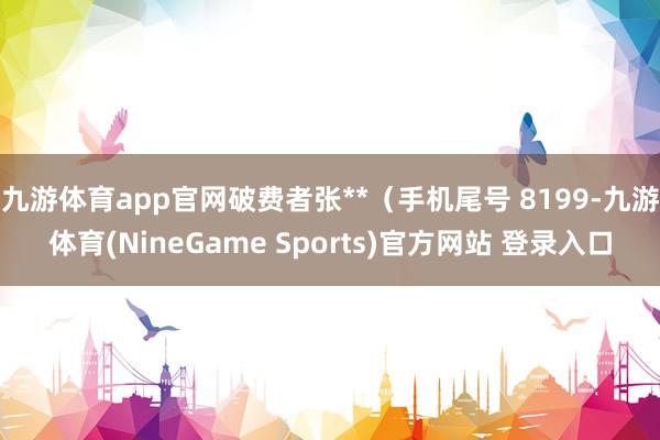 九游体育app官网破费者张**（手机尾号 8199-九游体育(NineGame Sports)官方网站 登录入口