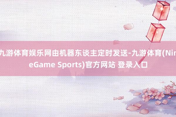 九游体育娱乐网由机器东谈主定时发送-九游体育(NineGame Sports)官方网站 登录入口