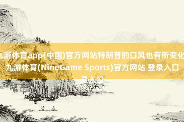 九游体育app(中国)官方网站特朗普的口风也有所变化-九游体育(NineGame Sports)官方网站 登录入口