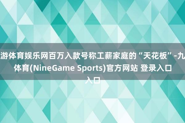 九游体育娱乐网百万入款号称工薪家庭的“天花板”-九游体育(NineGame Sports)官方网站 登录入口