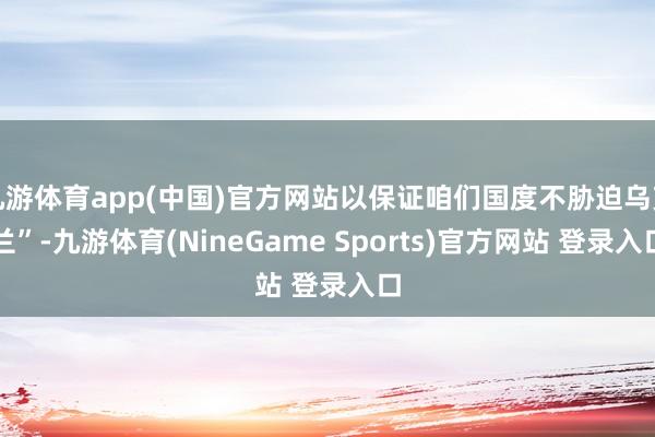 九游体育app(中国)官方网站以保证咱们国度不胁迫乌克兰”-九游体育(NineGame Sports)官方网站 登录入口