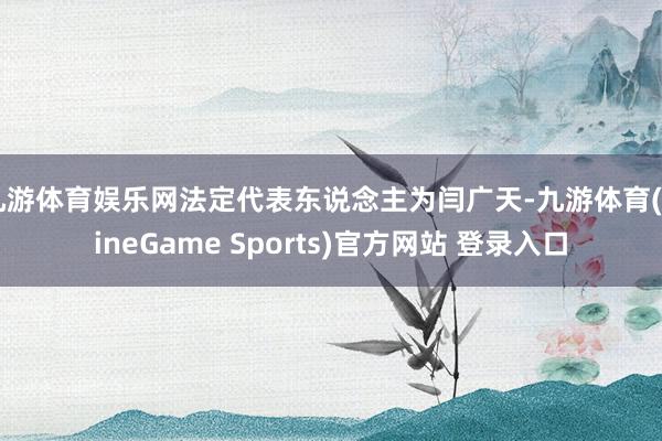 九游体育娱乐网法定代表东说念主为闫广天-九游体育(NineGame Sports)官方网站 登录入口