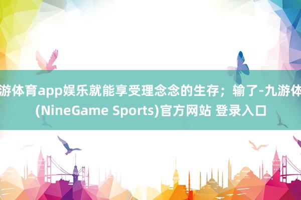 九游体育app娱乐就能享受理念念的生存；输了-九游体育(NineGame Sports)官方网站 登录入口