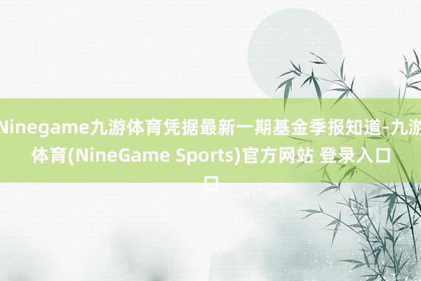 Ninegame九游体育凭据最新一期基金季报知道-九游体育(NineGame Sports)官方网站 登录入口