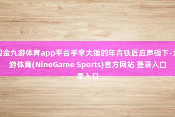 现金九游体育app平台手拿大锤的年青铁匠应声砸下-九游体育(NineGame Sports)官方网站 登录入口