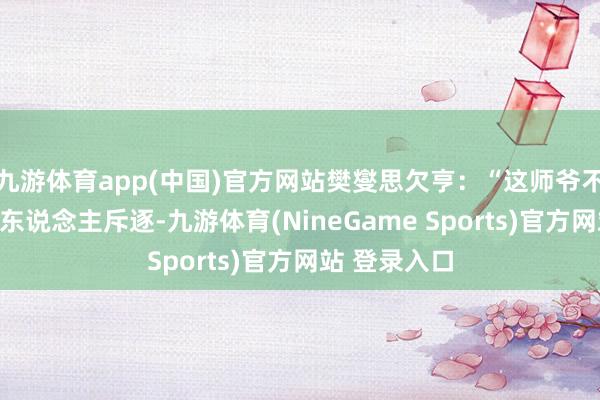 九游体育app(中国)官方网站樊燮思欠亨:“这师爷不外戋戋一举东说念主斥逐-九游体育(NineGame Sports)官方网站 登录入口