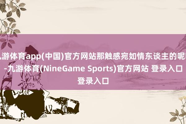 九游体育app(中国)官方网站那触感宛如情东谈主的呢喃-九游体育(NineGame Sports)官方网站 登录入口