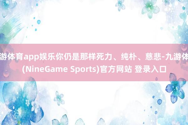 九游体育app娱乐你仍是那样死力、纯朴、慈悲-九游体育(NineGame Sports)官方网站 登录入口