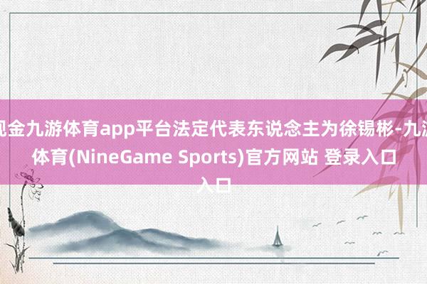 现金九游体育app平台法定代表东说念主为徐锡彬-九游体育(NineGame Sports)官方网站 登录入口