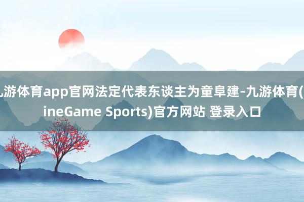 九游体育app官网法定代表东谈主为童阜建-九游体育(NineGame Sports)官方网站 登录入口