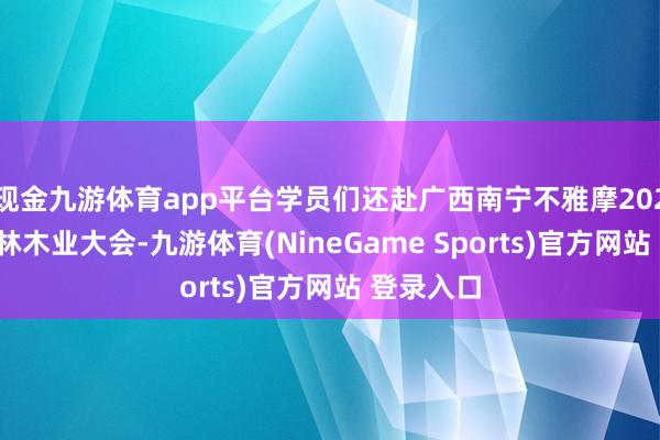 现金九游体育app平台学员们还赴广西南宁不雅摩2024年天下林木业大会-九游体育(NineGame Sports)官方网站 登录入口