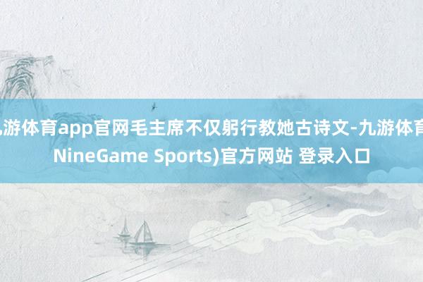 九游体育app官网毛主席不仅躬行教她古诗文-九游体育(NineGame Sports)官方网站 登录入口