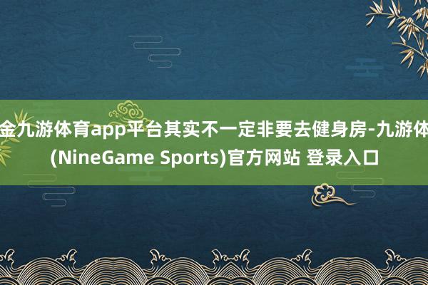 现金九游体育app平台其实不一定非要去健身房-九游体育(NineGame Sports)官方网站 登录入口