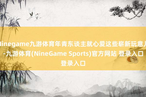 Ninegame九游体育年青东谈主就心爱这些崭新玩意儿-九游体育(NineGame Sports)官方网站 登录入口