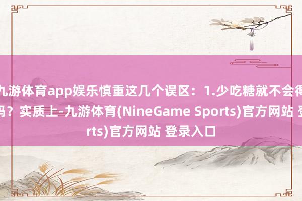 九游体育app娱乐慎重这几个误区：1.少吃糖就不会得糖尿病吗？实质上-九游体育(NineGame Sports)官方网站 登录入口