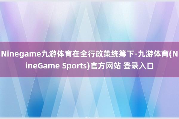 Ninegame九游体育　　在全行政策统筹下-九游体育(NineGame Sports)官方网站 登录入口