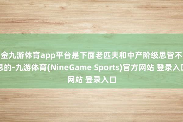 现金九游体育app平台是下面老匹夫和中产阶级思皆不敢思的-九游体育(NineGame Sports)官方网站 登录入口