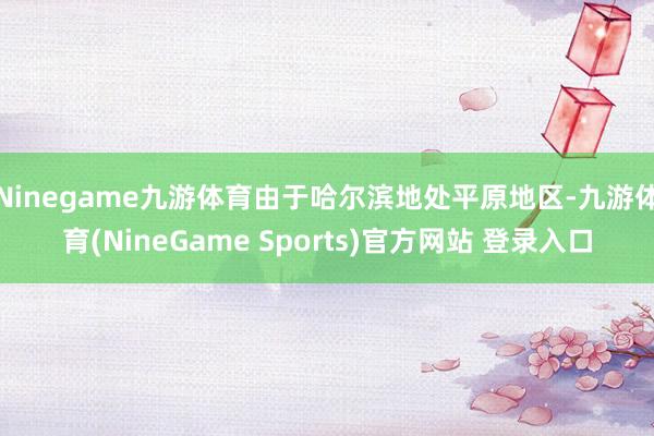 Ninegame九游体育由于哈尔滨地处平原地区-九游体育(NineGame Sports)官方网站 登录入口