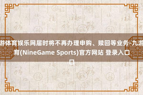 九游体育娱乐网届时将不再办理申购、赎回等业务-九游体育(NineGame Sports)官方网站 登录入口