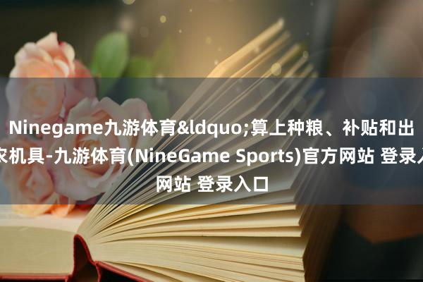 Ninegame九游体育&ldquo;算上种粮、补贴和出租农机具-九游体育(NineGame Sports)官方网站 登录入口