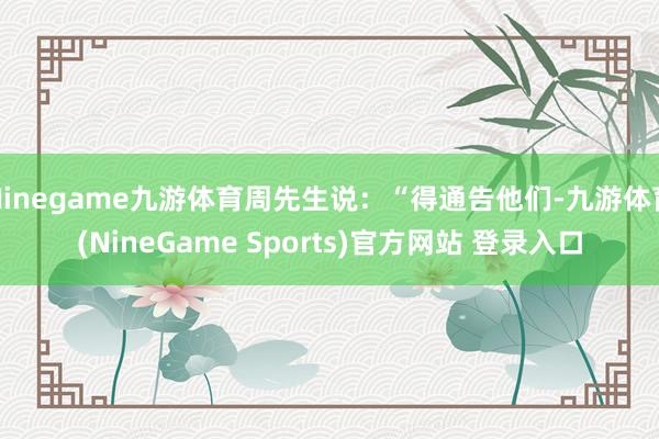 Ninegame九游体育周先生说：“得通告他们-九游体育(NineGame Sports)官方网站 登录入口