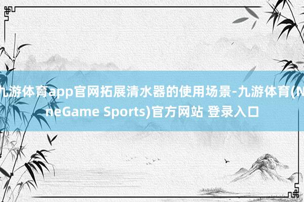 九游体育app官网拓展清水器的使用场景-九游体育(NineGame Sports)官方网站 登录入口