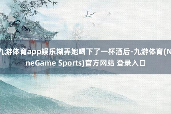 九游体育app娱乐糊弄她喝下了一杯酒后-九游体育(NineGame Sports)官方网站 登录入口