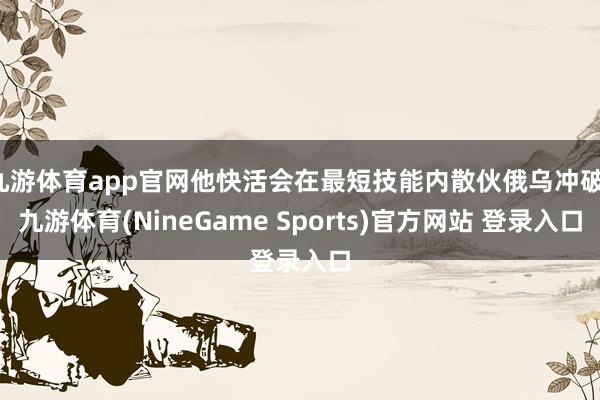 九游体育app官网他快活会在最短技能内散伙俄乌冲破-九游体育(NineGame Sports)官方网站 登录入口