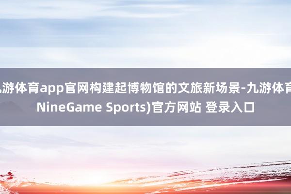九游体育app官网构建起博物馆的文旅新场景-九游体育(NineGame Sports)官方网站 登录入口
