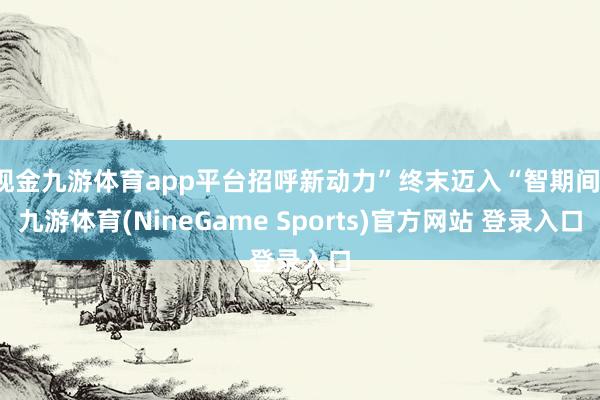 现金九游体育app平台招呼新动力”终末迈入“智期间-九游体育(NineGame Sports)官方网站 登录入口