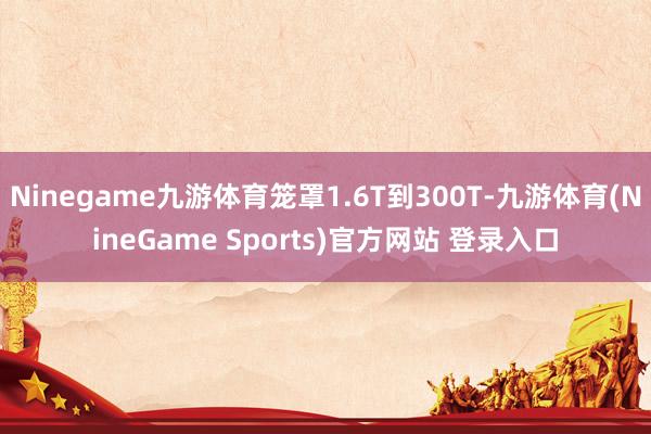 Ninegame九游体育笼罩1.6T到300T-九游体育(NineGame Sports)官方网站 登录入口