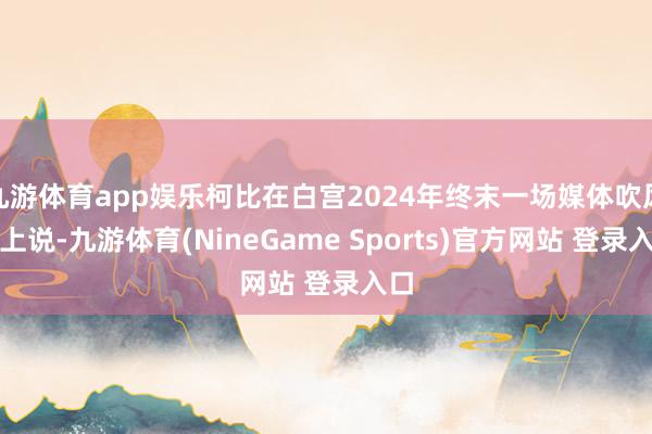 九游体育app娱乐柯比在白宫2024年终末一场媒体吹风会上说-九游体育(NineGame Sports)官方网站 登录入口