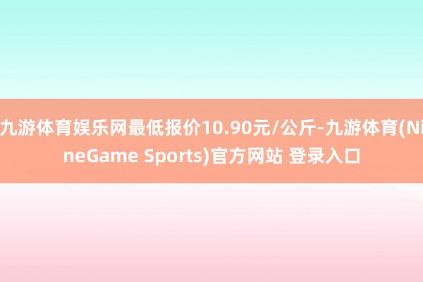九游体育娱乐网最低报价10.90元/公斤-九游体育(NineGame Sports)官方网站 登录入口