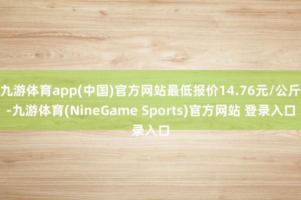 九游体育app(中国)官方网站最低报价14.76元/公斤-九游体育(NineGame Sports)官方网站 登录入口