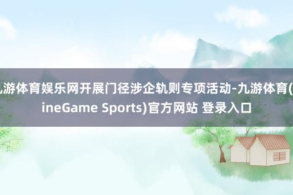九游体育娱乐网开展门径涉企轨则专项活动-九游体育(NineGame Sports)官方网站 登录入口