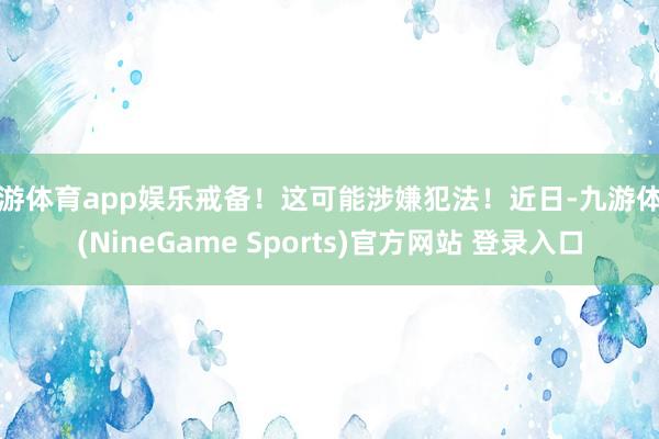 九游体育app娱乐戒备！这可能涉嫌犯法！近日-九游体育(NineGame Sports)官方网站 登录入口
