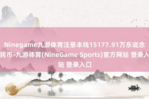 Ninegame九游体育注册本钱15177.91万东说念主民币-九游体育(NineGame Sports)官方网站 登录入口